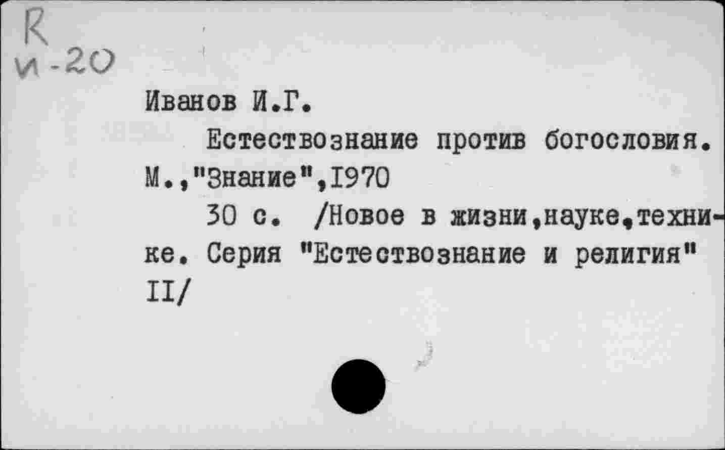 ﻿к и -20
Иванов И.Г.
Естествознание против богословия. М.,"Знание",1970
50 с. /Новое в жизни,науке,техни ке. Серия "Естествознание и религия" П/